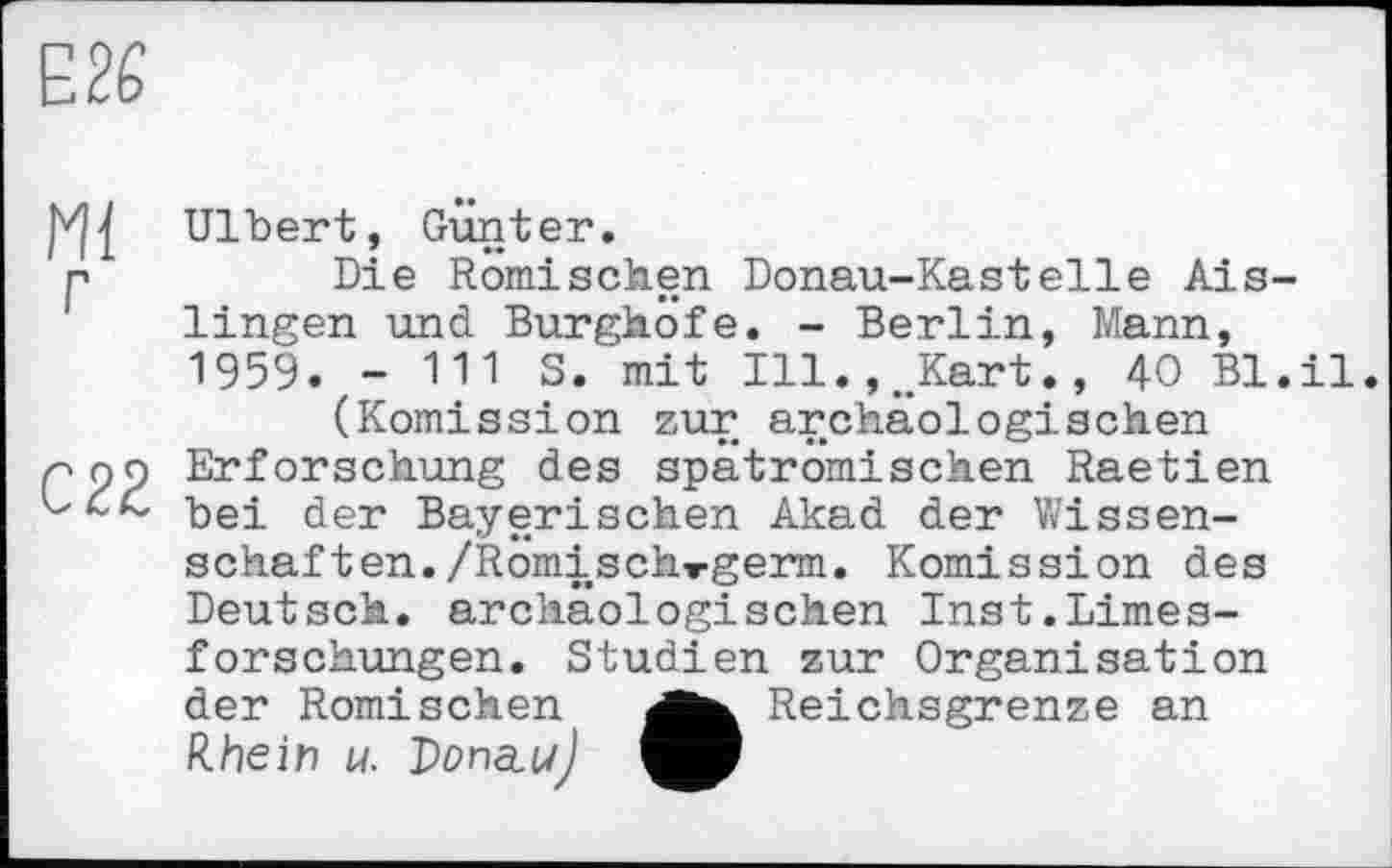 ﻿E2Ê
Ulbert, Gunter, r	Die Römischen Donau-Kastelle Ais-
lingen und Burghöfe. - Berlin, Mann, 1959. - 111 S. mit Ill.,.Kart., 40 Bl.il.
(Komission zur archäologischen pop Erforschung des spätromischen Raetien ђе-£ £er Bayerischen Akad der Wissenschaf ten./Romischwgerm. Komission des Deutsch, archäologischen Inst.Limesforschungen. Studien zur Organisation der Römischen	Reichsgrenze an
Rhein M. DorncuJ